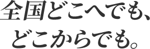 全国どこへでも、どこからでも。